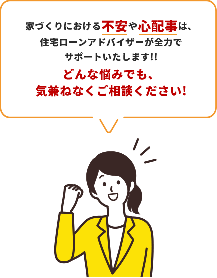 家づくりにおける不安や心配事は、住宅ローンアドバイザーが全力でサポートいたします!!どんな悩みでも、気兼ねなくご相談ください!
