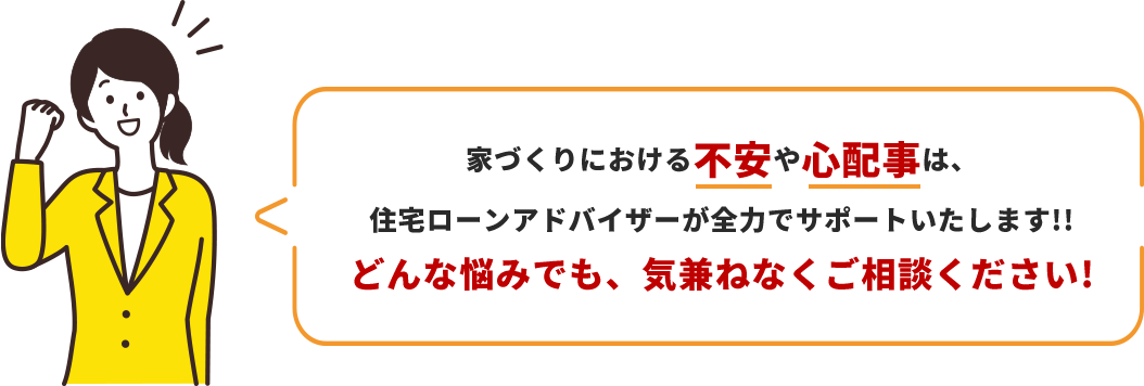 家づくりにおける不安や心配事は、住宅ローンアドバイザーが全力でサポートいたします!!どんな悩みでも、気兼ねなくご相談ください!
