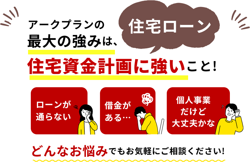 アークプランの強みは住宅資金計画(住宅ローン)に強いこと!「ローンが通らない」「借金がある」「個人事業だけど大丈夫かな」など、どんなお悩みでもお気軽にご相談ください!