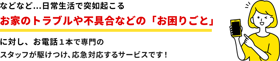 お家のトラブルや不具合などの「お困りごと」に対し、お電話1本で専門のスタッフが駆けつけ、応急対応するサービスです!